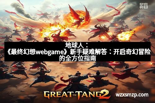 地球人：《最终幻想webgame》新手疑难解答：开启奇幻冒险的全方位指南