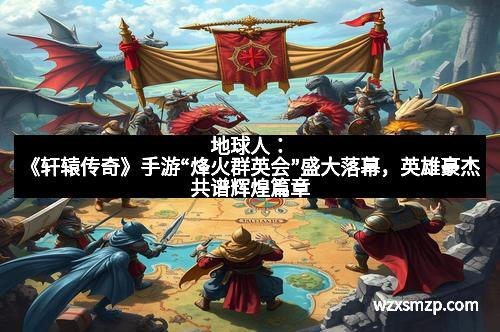 地球人：《轩辕传奇》手游“烽火群英会”盛大落幕，英雄豪杰共谱辉煌篇章